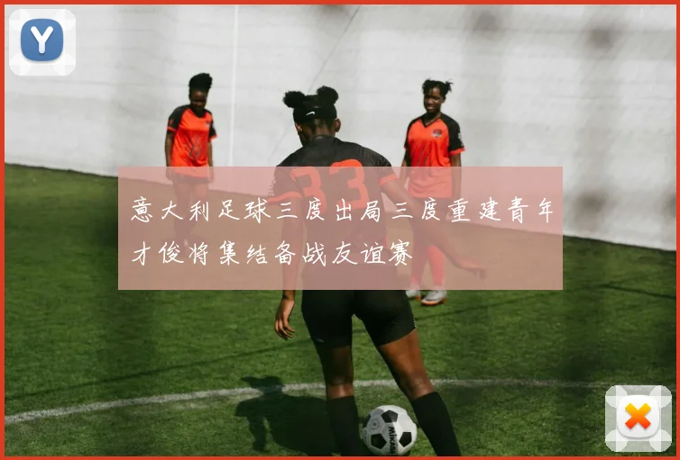 意大利足球三度出局三度重建青年才俊将集结备战友谊赛