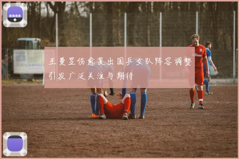 王曼昱伤愈复出国乒女队阵容调整引发广泛关注与期待