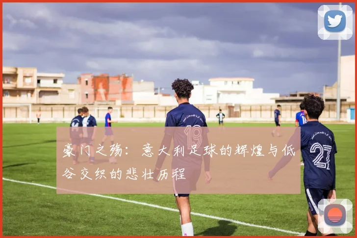 豪门之殇：意大利足球的辉煌与低谷交织的悲壮历程
