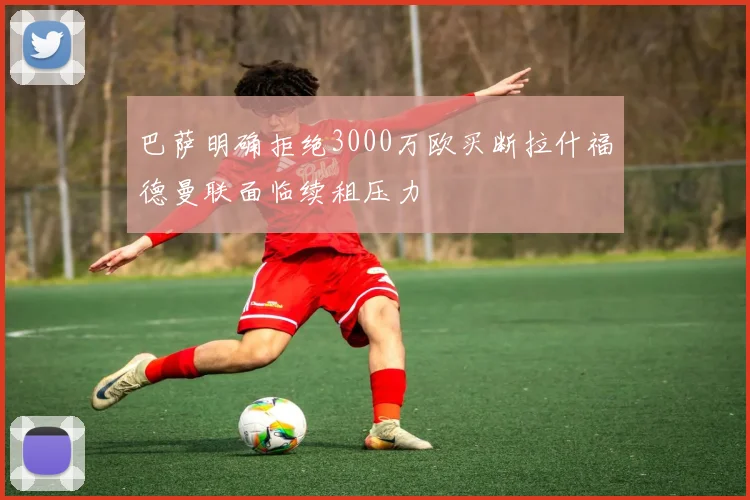 巴萨明确拒绝3000万欧买断拉什福德曼联面临续租压力