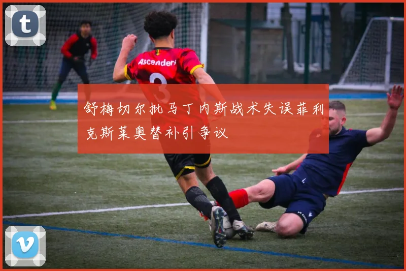 舒梅切尔批马丁内斯战术失误菲利克斯莱奥替补引争议