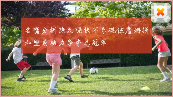 名嘴分析热火现状不乐观但詹姆斯加盟或助力争夺总冠军