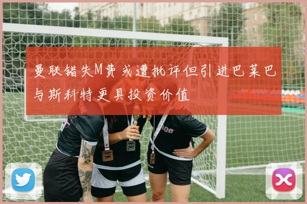 曼联错失M费或遭批评但引进巴莱巴与斯科特更具投资价值