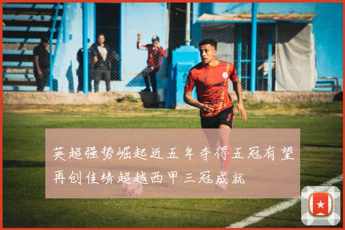 英超强势崛起近五年夺得五冠有望再创佳绩超越西甲三冠成就