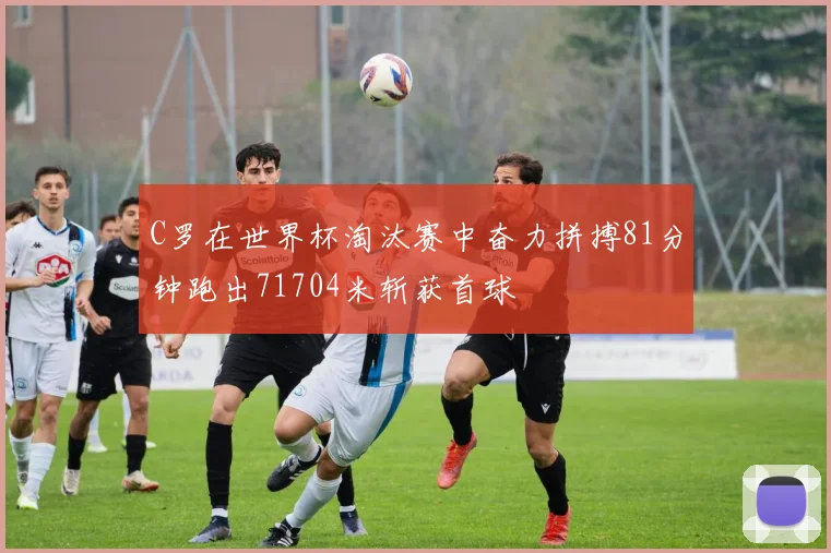 C罗在世界杯淘汰赛中奋力拼搏81分钟跑出71704米斩获首球