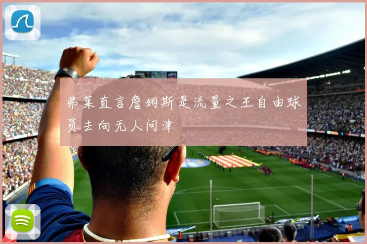 弗莱直言詹姆斯是流量之王自由球员去向无人问津
