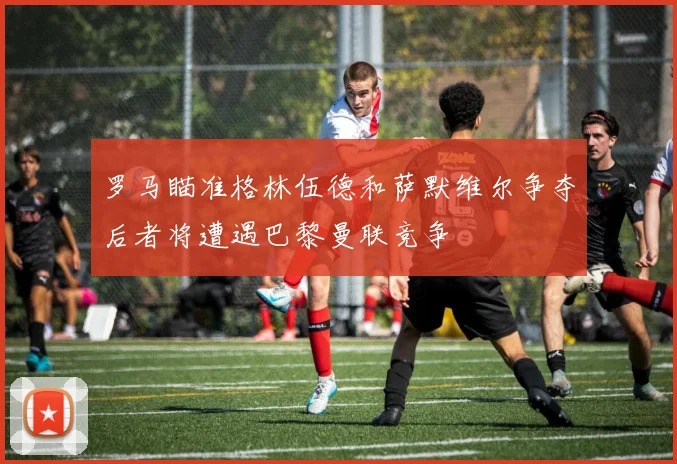 罗马瞄准格林伍德和萨默维尔争夺后者将遭遇巴黎曼联竞争