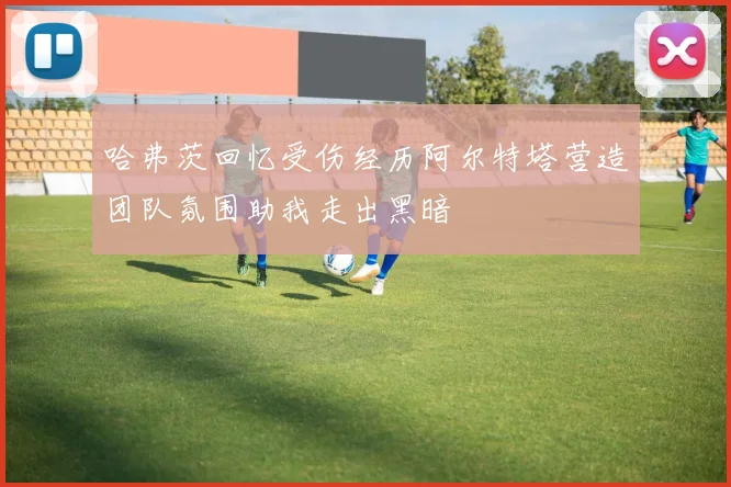 哈弗茨回忆受伤经历阿尔特塔营造团队氛围助我走出黑暗