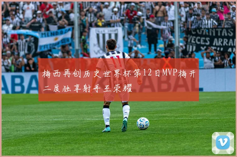 梅西再创历史世界杯第12日MVP梅开二度独享射手王荣耀
