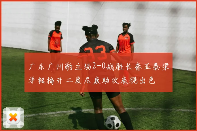 广东广州豹主场2-0战胜长春亚泰梁学铭梅开二度尼康助攻表现出色