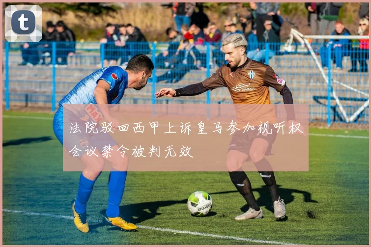 法院驳回西甲上诉皇马参加视听权会议禁令被判无效