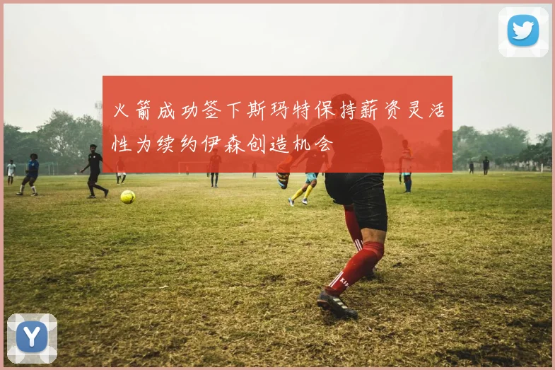 火箭成功签下斯玛特保持薪资灵活性为续约伊森创造机会
