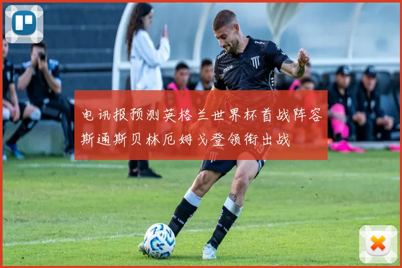 电讯报预测英格兰世界杯首战阵容斯通斯贝林厄姆戈登领衔出战