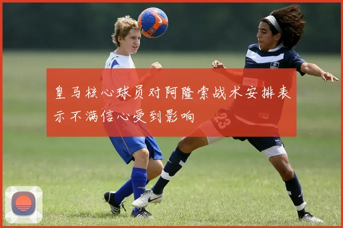 皇马核心球员对阿隆索战术安排表示不满信心受到影响