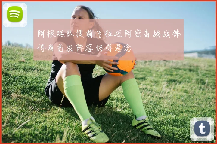 阿根廷队提前飞往迈阿密备战战佛得角首发阵容仍存悬念