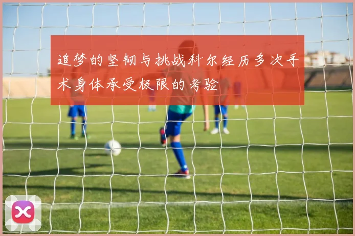 追梦的坚韧与挑战科尔经历多次手术身体承受极限的考验