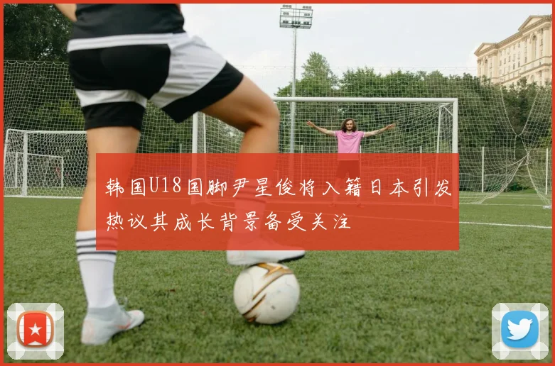 韩国U18国脚尹星俊将入籍日本引发热议其成长背景备受关注