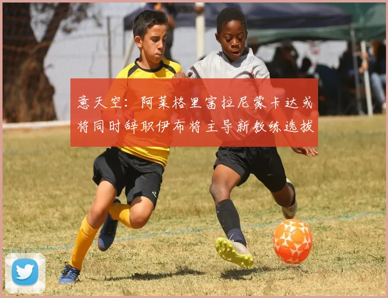 意天空：阿莱格里富拉尼蒙卡达或将同时辞职伊布将主导新教练选拔工作