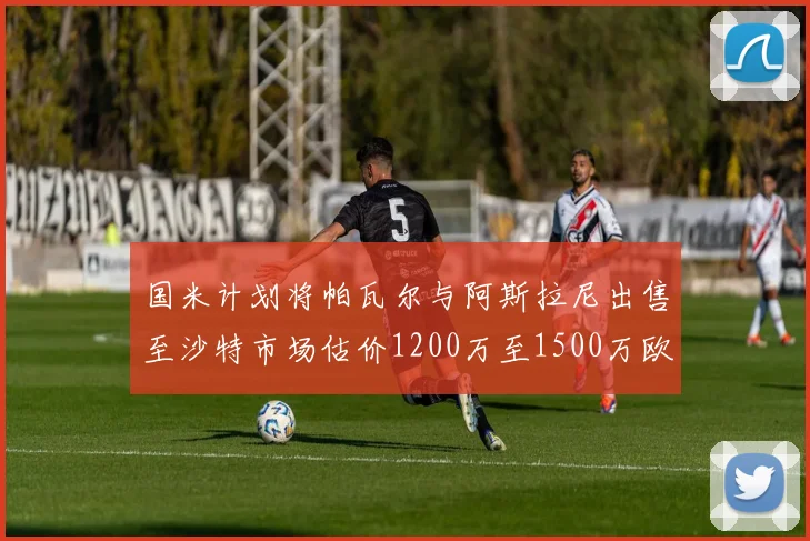 国米计划将帕瓦尔与阿斯拉尼出售至沙特市场估价1200万至1500万欧元
