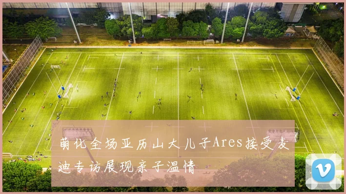 萌化全场亚历山大儿子Ares接受麦迪专访展现亲子温情