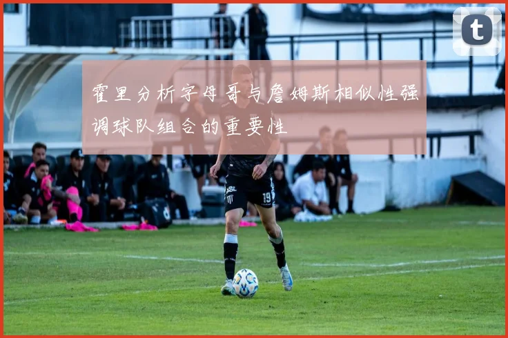 霍里分析字母哥与詹姆斯相似性强调球队组合的重要性