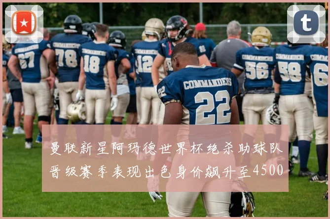 曼联新星阿玛德世界杯绝杀助球队晋级赛季表现出色身价飙升至4500万欧
