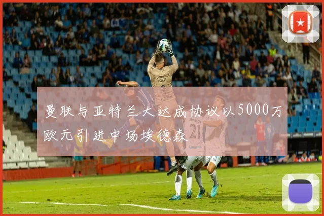 曼联与亚特兰大达成协议以5000万欧元引进中场埃德森