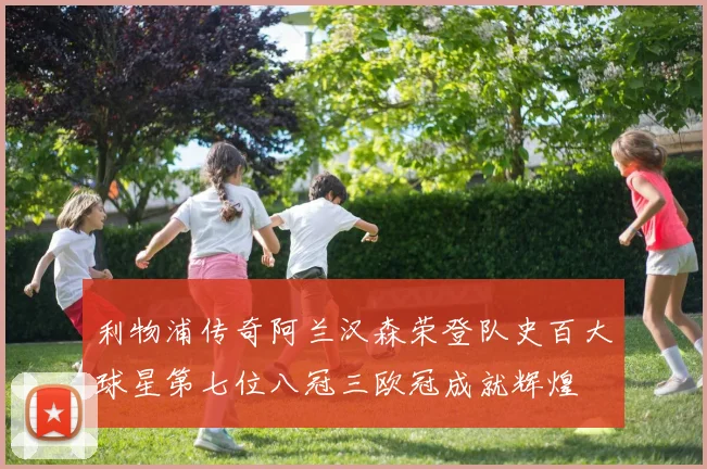 利物浦传奇阿兰汉森荣登队史百大球星第七位八冠三欧冠成就辉煌